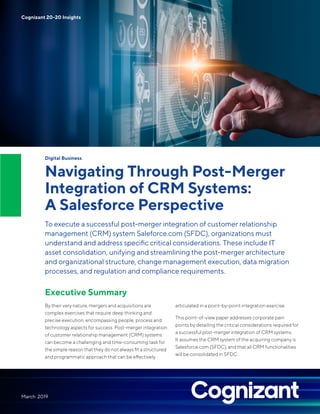 Digital Business
Navigating Through Post-Merger
Integration of CRM Systems:
A Salesforce Perspective
To execute a successful post-merger integration of customer relationship
management (CRM) system Saleforce.com (SFDC), organizations must
understand and address specific critical considerations. These include IT
asset consolidation, unifying and streamlining the post-merger architecture
and organizational structure, change management execution, data migration
processes, and regulation and compliance requirements.
Executive Summary
By their very nature, mergers and acquisitions are
complex exercises that require deep thinking and
precise execution, encompassing people, process and
technology aspects for success. Post-merger integration
of customer relationship management (CRM) systems
can become a challenging and time-consuming task for
the simple reason that they do not always fit a structured
and programmatic approach that can be effectively
articulated in a point-by-point integration exercise.
This point-of-view paper addresses corporate pain
points by detailing the critical considerations required for
a successful post-merger integration of CRM systems.
It assumes the CRM system of the acquiring company is
Salesforce.com (SFDC), and that all CRM functionalities
will be consolidated in SFDC.
March 2019
Cognizant 20-20 Insights
 