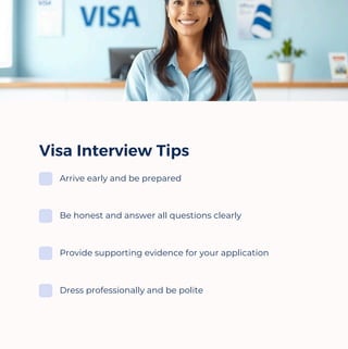 Visa Interview Tips
Arrive early and be prepared
Be honest and answer all questions clearly
Provide supporting evidence for your application
Dress professionally and be polite
 