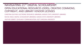 NAVIGATING 21ST DIGITAL SCHOLARSHIP:
OPEN EDUCATIONAL RESOURCES (OERS), CREATIVE COMMONS,
COPYRIGHT, AND LIBRARY VENDOR LICENSES
CHRISTINA GEUTHER, ELECTRONIC RESOURCES LIBRARIAN, KANSAS STATE UNIVERSITY LIBRARIES
RACHEL MILES, DIGITAL SCHOLARSHIP LIBRARIAN, KANSAS STATE UNIVERSITY LIBRARIES
HEATHER SEIBERT, SCHOLARLY COMMUNICATION, EAST CAROLINA UNIVERSITY
 
