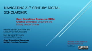 NAVIGATING 21ST CENTURY DIGITAL
SCHOLARSHIP:
Heather Seibert, Research and
Scholarly Communications
East Carolina University
seiberth17@ecu.edu
Open Educational Resources
(OERs), Creative Commons
Open Educational Resources (OERs),
Creative Commons, Copyright and
Library Vendor License
All slides in this section of
the presentation are
CC BY SA
 