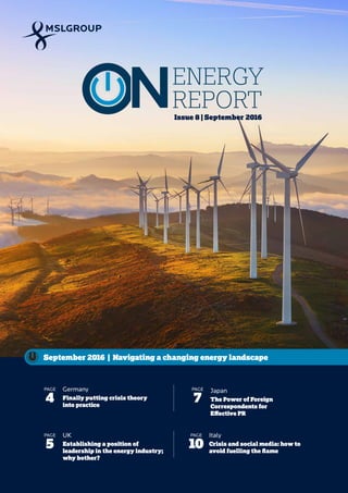 1 ENERGY REPORT
September 2016
Issue 8 | September 2016
September 2016 | Navigating a changing energy landscape
Germany
Finally putting crisis theory
into practice
PAGE
4
Japan
The Power of Foreign
Correspondents for
Effective PR
PAGE
7
Italy
Crisis and social media: how to
avoid fuelling the flame
PAGE
10
UK
Establishing a position of
leadership in the energy industry;
why bother?
PAGE
5
ENERGY
REPORT
 