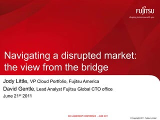 Navigating a disrupted market: the view from the bridge Jody Little, VP Cloud Portfolio, Fujitsu America David Gentle, Lead Analyst Fujitsu Global CTO office June 21st 2011 