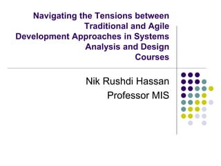 Navigating the Tensions between
Traditional and Agile
Development Approaches in Systems
Analysis and Design
Courses
Nik Rushdi Hassan
Professor MIS
 