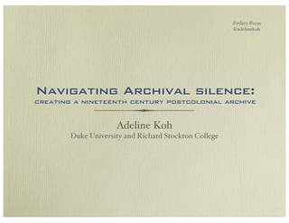 #mla13 #s239
                                                       @adelinekoh




Navigating Archival silence:
creating a nineteenth century postcolonial archive


                     Adeline Koh
        Duke University and Richard Stockton College
 