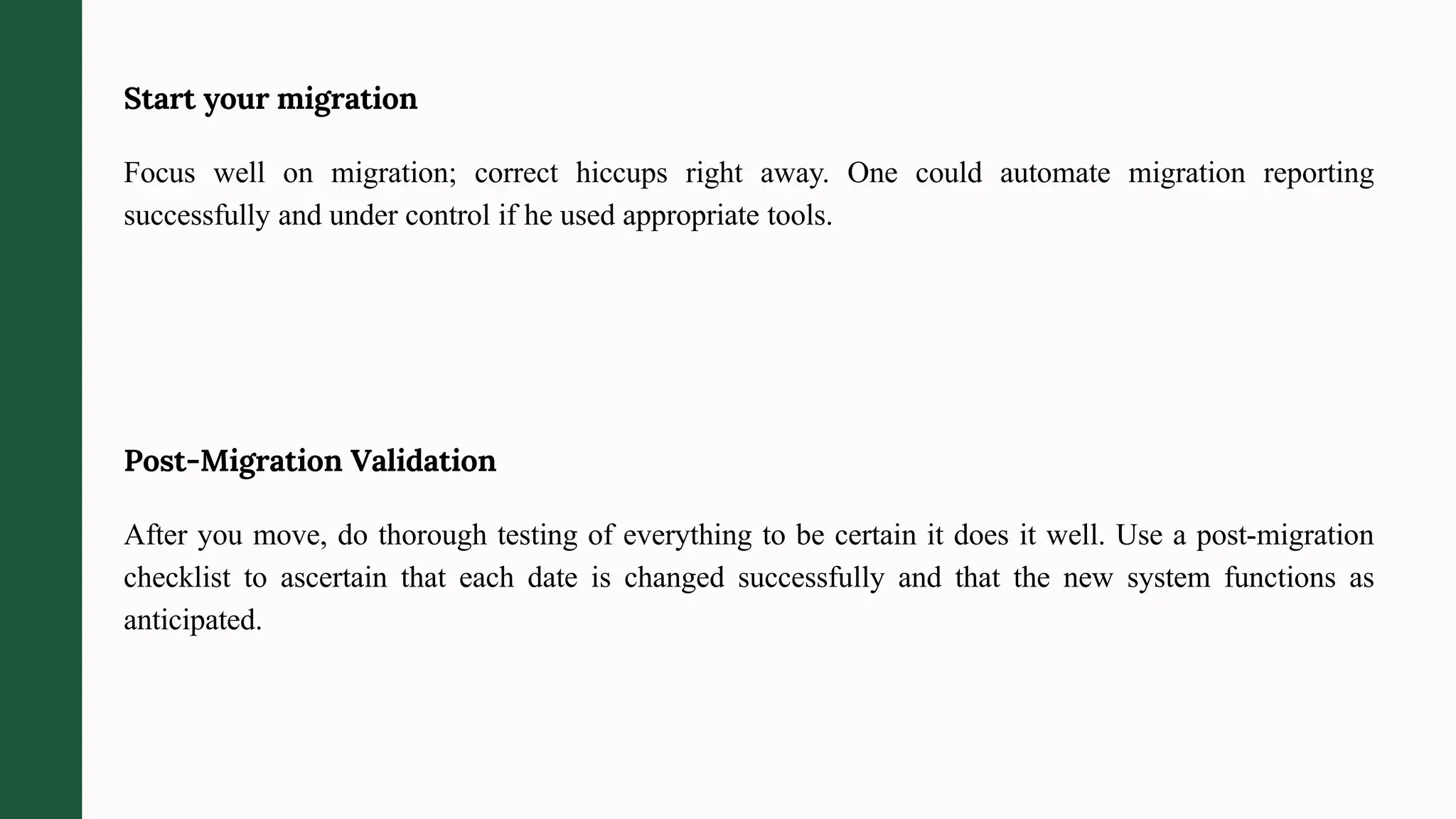 Start your migration
Focus well on migration; correct hiccups right away. One could automate migration reporting
successfully and under control if he used appropriate tools.
Post-Migration Validation
After you move, do thorough testing of everything to be certain it does it well. Use a post-migration
checklist to ascertain that each date is changed successfully and that the new system functions as
anticipated.
 