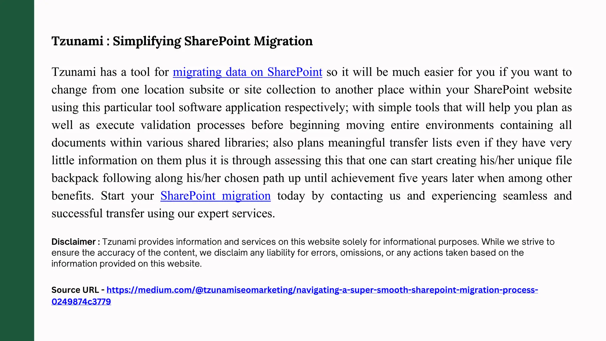 Tzunami : Simplifying SharePoint Migration
Tzunami has a tool for migrating data on SharePoint so it will be much easier for you if you want to
change from one location subsite or site collection to another place within your SharePoint website
using this particular tool software application respectively; with simple tools that will help you plan as
well as execute validation processes before beginning moving entire environments containing all
documents within various shared libraries; also plans meaningful transfer lists even if they have very
little information on them plus it is through assessing this that one can start creating his/her unique file
backpack following along his/her chosen path up until achievement five years later when among other
benefits. Start your SharePoint migration today by contacting us and experiencing seamless and
successful transfer using our expert services.
Source URL - https://medium.com/@tzunamiseomarketing/navigating-a-super-smooth-sharepoint-migration-process-
0249874c3779
 