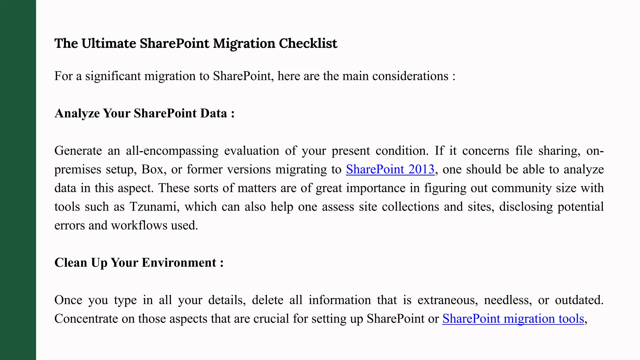 The Ultimate SharePoint Migration Checklist
For a significant migration to SharePoint, here are the main considerations :
Analyze Your SharePoint Data :
Generate an all-encompassing evaluation of your present condition. If it concerns file sharing, on-
premises setup, Box, or former versions migrating to SharePoint 2013, one should be able to analyze
data in this aspect. These sorts of matters are of great importance in figuring out community size with
tools such as Tzunami, which can also help one assess site collections and sites, disclosing potential
errors and workflows used.
Clean Up Your Environment :
Once you type in all your details, delete all information that is extraneous, needless, or outdated.
Concentrate on those aspects that are crucial for setting up SharePoint or SharePoint migration tools,
 