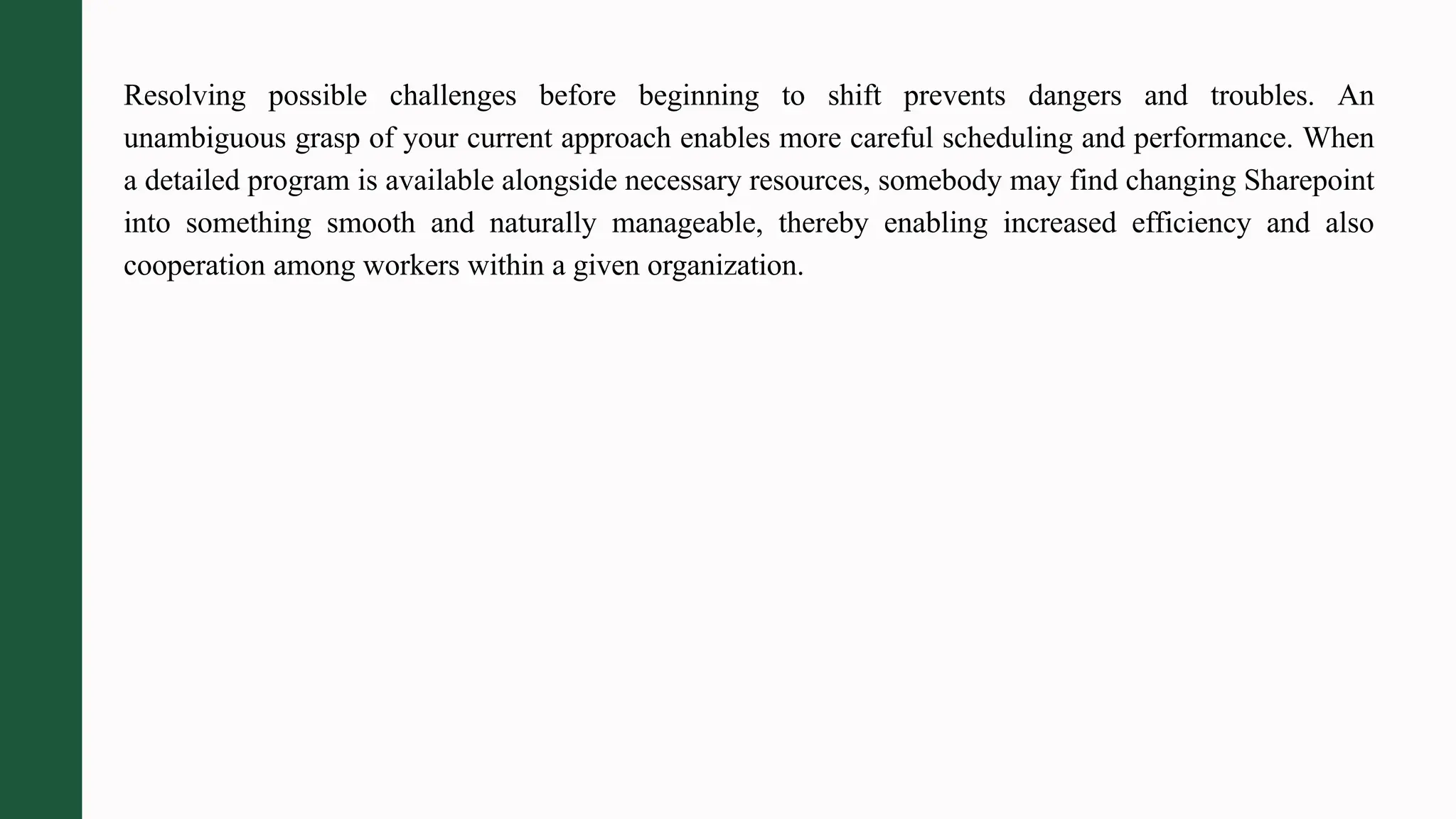 Resolving possible challenges before beginning to shift prevents dangers and troubles. An
unambiguous grasp of your current approach enables more careful scheduling and performance. When
a detailed program is available alongside necessary resources, somebody may find changing Sharepoint
into something smooth and naturally manageable, thereby enabling increased efficiency and also
cooperation among workers within a given organization.
 