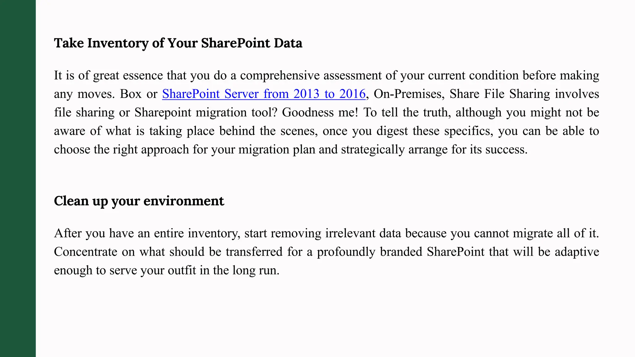 Take Inventory of Your SharePoint Data
It is of great essence that you do a comprehensive assessment of your current condition before making
any moves. Box or SharePoint Server from 2013 to 2016, On-Premises, Share File Sharing involves
file sharing or Sharepoint migration tool? Goodness me! To tell the truth, although you might not be
aware of what is taking place behind the scenes, once you digest these specifics, you can be able to
choose the right approach for your migration plan and strategically arrange for its success.
Clean up your environment
After you have an entire inventory, start removing irrelevant data because you cannot migrate all of it.
Concentrate on what should be transferred for a profoundly branded SharePoint that will be adaptive
enough to serve your outfit in the long run.
 