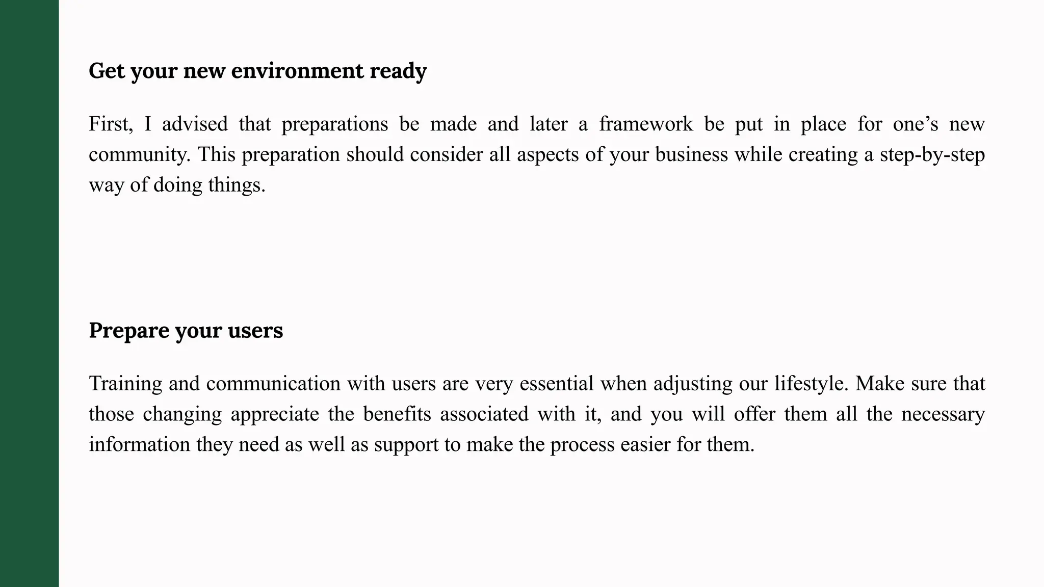 Get your new environment ready
First, I advised that preparations be made and later a framework be put in place for one’s new
community. This preparation should consider all aspects of your business while creating a step-by-step
way of doing things.
Prepare your users
Training and communication with users are very essential when adjusting our lifestyle. Make sure that
those changing appreciate the benefits associated with it, and you will offer them all the necessary
information they need as well as support to make the process easier for them.
 