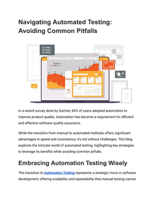 Navigating Automated Testing:
Avoiding Common Pitfalls
In a recent survey done by Gartner, 60% of users adopted automation to
improve product quality. Automation has become a requirement for efficient
and effective software quality assurance.
While the transition from manual to automated methods offers significant
advantages in speed and consistency, it's not without challenges. This blog
explores the intricate world of automated testing, highlighting key strategies
to leverage its benefits while avoiding common pitfalls.
Embracing Automation Testing Wisely
The transition to Automation Testing represents a strategic move in software
development, offering scalability and repeatability that manual testing cannot
 
