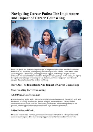 Navigating Career Paths: The Importance
and Impact of Career Counseling
In the fast-paced and ever-evolving landscape of the professional world, individuals often find
themselves at a crossroads, contemplating the next steps in their careers. This is where career
counseling plays a pivotal role, offering guidance, support, and strategic insights to help
individuals make informed decisions about their professional journeys. In this article, we explore
the significance of career counseling, its key elements, and how it empowers individuals to
navigate the complexities of the modern workforce.
Here Are The Importance And Impact of Career Counseling:
Understanding Career Counseling
1. Self-Discovery and Assessment
Career counseling begins with a process of self-discovery and assessment. Counselors work with
individuals to identify their interests, values, strengths, and weaknesses. Through various
assessments and reflective exercises, individuals gain a clearer understanding of their skills,
passions, and the types of work environments that align with their preferences.
2. Goal Setting and Clarity
Once self-assessment is complete, career counselors assist individuals in setting realistic and
achievable career goals. This involves aligning personal and professional aspirations with
 