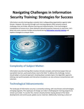 Navigating Challenges in Information
Security Training: Strategies for Success
Information security training plays a pivotal role in safeguarding organizations against cyber
threats. However, the journey through such training programs often presents several
challenges that can hinder effective learning and implementation. From technological
complexities to human error, these obstacles demand proactive measures to overcome. Let's
delve into some common hurdles encountered during information security training and
explore strategies to conquer them.
Complexity of Subject Matter:
Information security training often involves intricate concepts and technical jargon that can
overwhelm learners, particularly those new to the field. To address this challenge, trainers
should adopt a structured approach, breaking down complex topics into digestible segments.
Utilizing real-world examples and interactive simulations can also enhance comprehension and
retention.
Technological Advancements:
The landscape of information security is constantly evolving, with new threats and technologies
emerging regularly. This rapid pace of change can make it challenging for training programs to
remain up-to-date. To counter this, trainers should prioritize staying abreast of the latest
developments and continuously update course materials. Additionally, fostering a culture of
 