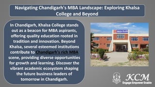 Navigating Chandigarh's MBA Landscape: Exploring Khalsa
College and Beyond
In Chandigarh, Khalsa College stands
out as a beacon for MBA aspirants,
offering quality education rooted in
tradition and innovation. Beyond
Khalsa, several esteemed institutions
contribute to Chandigarh's rich MBA
scene, providing diverse opportunities
for growth and learning. Discover the
vibrant academic ecosystem shaping
the future business leaders of
tomorrow in Chandigarh.
 