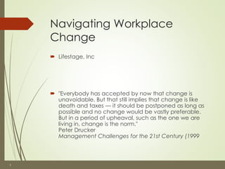 1 
Navigating Workplace 
Change 
 Lifestage, Inc 
 "Everybody has accepted by now that change is 
unavoidable. But that still implies that change is like 
death and taxes — it should be postponed as long as 
possible and no change would be vastly preferable. 
But in a period of upheaval, such as the one we are 
living in, change is the norm." 
Peter Drucker 
Management Challenges for the 21st Century (1999 
 