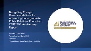 Navigating Change:
Recommendations for
Advancing Undergraduate
Public Relations Education:
CPRE 50th Anniversary
Report*
Elizabeth L. Toth, Ph.D.
Pamela Bourland-Davis, Ph.D.
Co-Editors
*Funded by the Weiss Family Trust , Jim Weiss
 