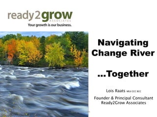 Navigating
Change River
...Together
Lois Raats MEd CCC BCC
Founder & Principal Consultant
Ready2Grow Associates
ready2grow.com
 