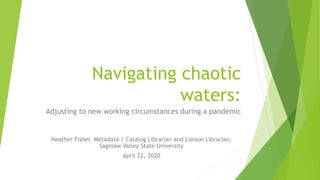 Navigating chaotic
waters:
Adjusting to new working circumstances during a pandemic
Heather Fisher, Metadata / Catalog Librarian and Liaison Librarian,
Saginaw Valley State University
April 22, 2020
1
 