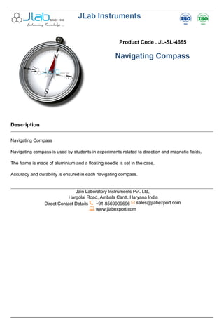 JLab Instruments
Product Code . JL-SL-4665
Navigating Compass
Description
Navigating Compass
Navigating compass is used by students in experiments related to direction and magnetic fields.
The frame is made of aluminium and a floating needle is set in the case.
Accuracy and durability is ensured in each navigating compass.
Jain Laboratory Instruments Pvt. Ltd,
Hargolal Road, Ambala Cantt, Haryana India
Direct Contact Details +91-8569909696 sales@jlabexport.com
www.jlabexport.com
Powered by TCPDF (www.tcpdf.org)
 