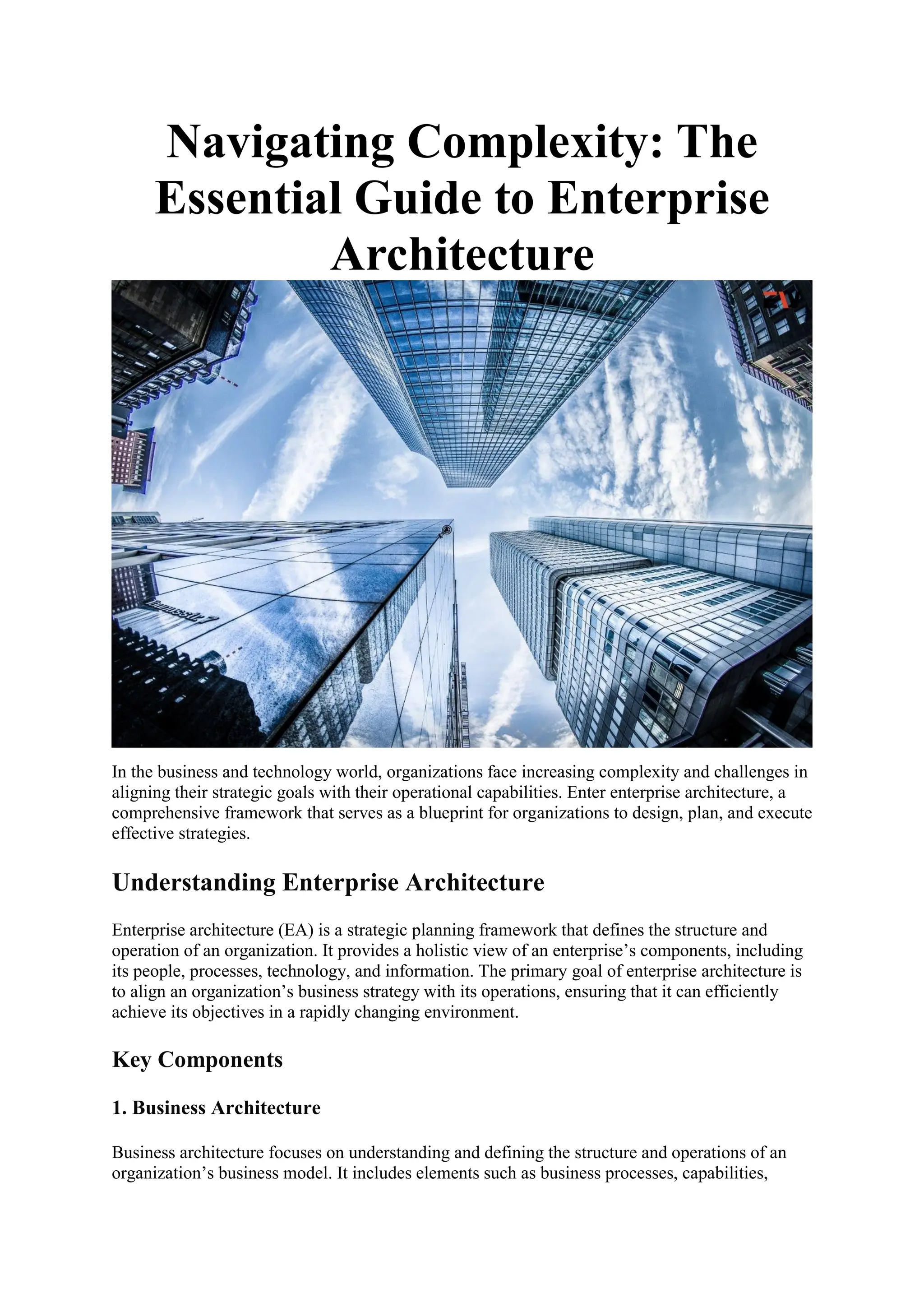 Navigating Complexity: The
Essential Guide to Enterprise
Architecture
In the business and technology world, organizations face increasing complexity and challenges in
aligning their strategic goals with their operational capabilities. Enter enterprise architecture, a
comprehensive framework that serves as a blueprint for organizations to design, plan, and execute
effective strategies.
Understanding Enterprise Architecture
Enterprise architecture (EA) is a strategic planning framework that defines the structure and
operation of an organization. It provides a holistic view of an enterprise’s components, including
its people, processes, technology, and information. The primary goal of enterprise architecture is
to align an organization’s business strategy with its operations, ensuring that it can efficiently
achieve its objectives in a rapidly changing environment.
Key Components
1. Business Architecture
Business architecture focuses on understanding and defining the structure and operations of an
organization’s business model. It includes elements such as business processes, capabilities,
 