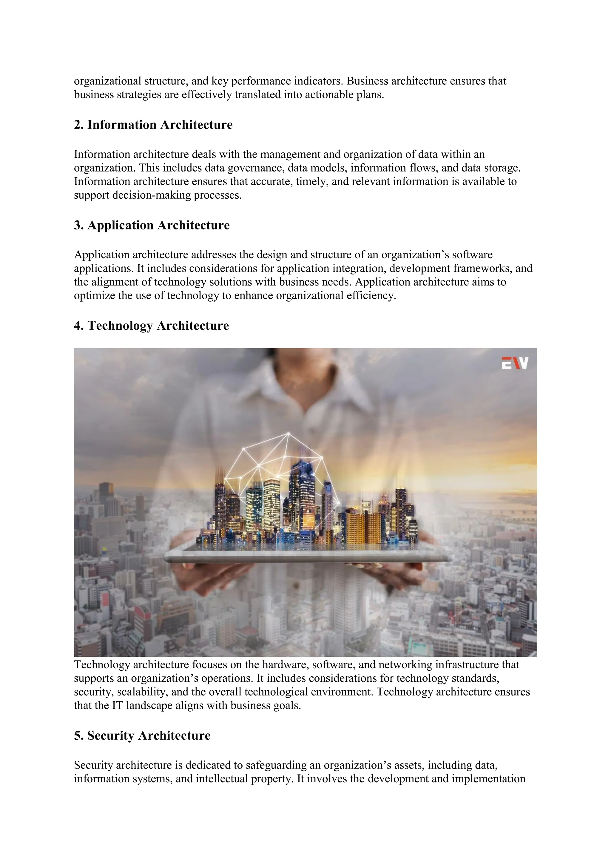 organizational structure, and key performance indicators. Business architecture ensures that
business strategies are effectively translated into actionable plans.
2. Information Architecture
Information architecture deals with the management and organization of data within an
organization. This includes data governance, data models, information flows, and data storage.
Information architecture ensures that accurate, timely, and relevant information is available to
support decision-making processes.
3. Application Architecture
Application architecture addresses the design and structure of an organization’s software
applications. It includes considerations for application integration, development frameworks, and
the alignment of technology solutions with business needs. Application architecture aims to
optimize the use of technology to enhance organizational efficiency.
4. Technology Architecture
Technology architecture focuses on the hardware, software, and networking infrastructure that
supports an organization’s operations. It includes considerations for technology standards,
security, scalability, and the overall technological environment. Technology architecture ensures
that the IT landscape aligns with business goals.
5. Security Architecture
Security architecture is dedicated to safeguarding an organization’s assets, including data,
information systems, and intellectual property. It involves the development and implementation
 