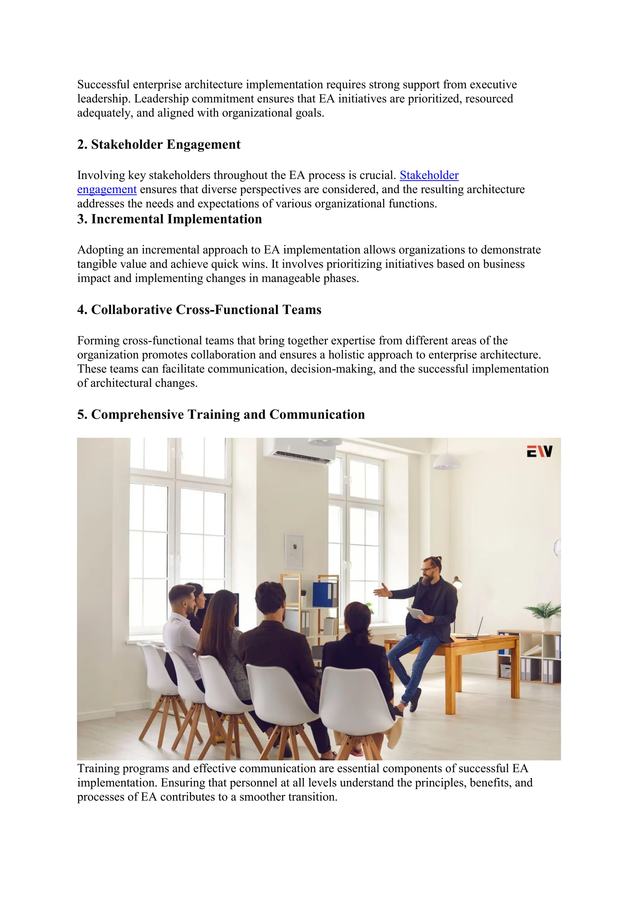 Successful enterprise architecture implementation requires strong support from executive
leadership. Leadership commitment ensures that EA initiatives are prioritized, resourced
adequately, and aligned with organizational goals.
2. Stakeholder Engagement
Involving key stakeholders throughout the EA process is crucial. Stakeholder
engagement ensures that diverse perspectives are considered, and the resulting architecture
addresses the needs and expectations of various organizational functions.
3. Incremental Implementation
Adopting an incremental approach to EA implementation allows organizations to demonstrate
tangible value and achieve quick wins. It involves prioritizing initiatives based on business
impact and implementing changes in manageable phases.
4. Collaborative Cross-Functional Teams
Forming cross-functional teams that bring together expertise from different areas of the
organization promotes collaboration and ensures a holistic approach to enterprise architecture.
These teams can facilitate communication, decision-making, and the successful implementation
of architectural changes.
5. Comprehensive Training and Communication
Training programs and effective communication are essential components of successful EA
implementation. Ensuring that personnel at all levels understand the principles, benefits, and
processes of EA contributes to a smoother transition.
 