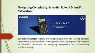 Navigating Complexity: Essential Role of Scientific
Calculators
Scientific calculator models are indispensable tools for tackling complex
calculations in various fields. In this presentation, we explore the vital role
of scientific calculators in navigating complexity and streamlining
problem-solving.
 
