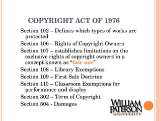 COPYRIGHT ACT OF 1976 Section 102 – Defines which types of works are protected Section 106 – Rights of Copyright Owners Section 107 – establishes limitations on the exclusive rights of copyright owners in a concept known as “ fair use ” Section 108 – Library Exemptions Section 109 – First Sale Doctrine Section 110 – Classroom Exemptions for performance and display Section 302 – Term of Copyright Section 504 - Damages 