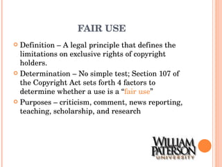 FAIR USE Definition – A legal principle that defines the limitations on exclusive rights of copyright holders. Determination – No simple test; Section 107 of the Copyright Act sets forth 4 factors to determine whether a use is a “ fair use ” Purposes – criticism, comment, news reporting, teaching, scholarship, and research 