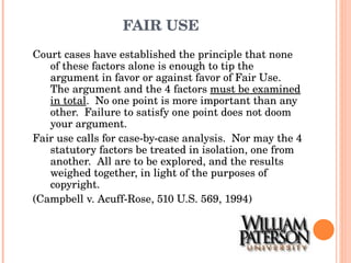 FAIR USE Court cases have established the principle that none of these factors alone is enough to tip the argument in favor or against favor of Fair Use.  The argument and the 4 factors  must be examined in total .  No one point is more important than any other.  Failure to satisfy one point does not doom your argument.  Fair use calls for case-by-case analysis.  Nor may the 4 statutory factors be treated in isolation, one from another.  All are to be explored, and the results weighed together, in light of the purposes of copyright.  (Campbell v. Acuff-Rose, 510 U.S. 569, 1994) 