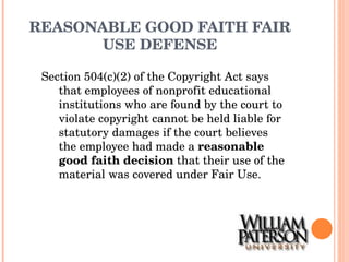 REASONABLE GOOD FAITH FAIR USE DEFENSE Section 504(c)(2) of the Copyright Act says that employees of nonprofit educational institutions who are found by the court to violate copyright cannot be held liable for statutory damages if the court believes the employee had made a  reasonable good faith decision  that their use of the material was covered under Fair Use. 