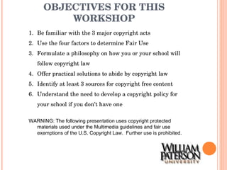 OBJECTIVES FOR THIS WORKSHOP Be familiar with the 3 major copyright acts Use the four factors to determine Fair Use Formulate a philosophy on how you or your school will follow copyright law Offer practical solutions to abide by copyright law Identify at least 3 sources for copyright free content Understand the need to develop a copyright policy for your school if you don’t have one WARNING: The following presentation uses copyright protected materials used under the Multimedia guidelines and fair use exemptions of the U.S. Copyright Law.  Further use is prohibited. 