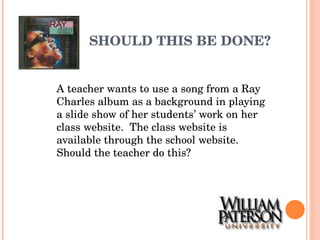 SHOULD THIS BE DONE? A teacher wants to use a song from a Ray Charles album as a background in playing a slide show of her students’ work on her class website.  The class website is available through the school website.  Should the teacher do this? 