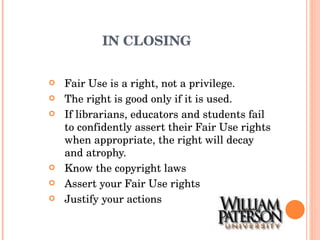 IN CLOSING Fair Use is a right, not a privilege. The right is good only if it is used. If librarians, educators and students fail to confidently assert their Fair Use rights when appropriate, the right will decay and atrophy. Know the copyright laws Assert your Fair Use rights Justify your actions 