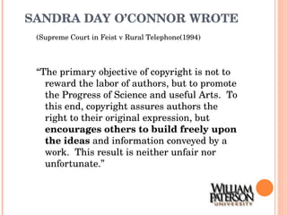 SANDRA DAY O’CONNOR WROTE (Supreme Court in Feist v Rural Telephone(1994) “ The primary objective of copyright is not to reward the labor of authors, but to promote the Progress of Science and useful Arts.  To this end, copyright assures authors the right to their original expression, but  encourages others to build freely upon the ideas  and information conveyed by a work.  This result is neither unfair nor unfortunate.” 
