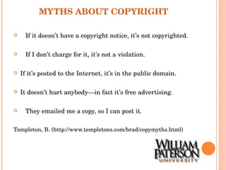 MYTHS ABOUT COPYRIGHT If it doesn’t have a copyright notice, it’s not copyrighted. If I don’t charge for it, it’s not a violation. If it’s posted to the Internet, it’s in the public domain. It doesn’t hurt anybody—in fact it’s free advertising. They emailed me a copy, so I can post it. Templeton, B. (http://www.templetons.com/brad/copymyths.html) 