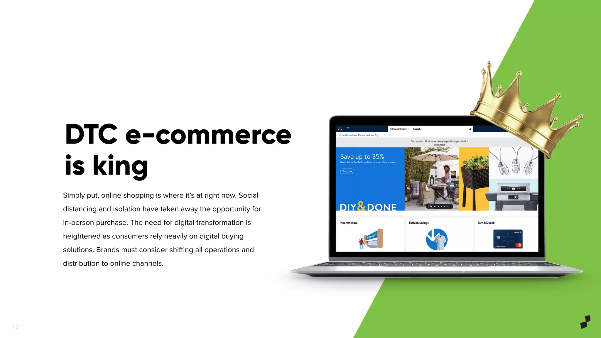 1 2
Simply put, online shopping is where it’s at right now. Social
distancing and isolation have taken away the opportunity for
in-person purchase. The need for digital transformation is
heightened as consumers rely heavily on digital buying
solutions. Brands must consider shifting all operations and
distribution to online channels.
DTC e-commerce
is king
 