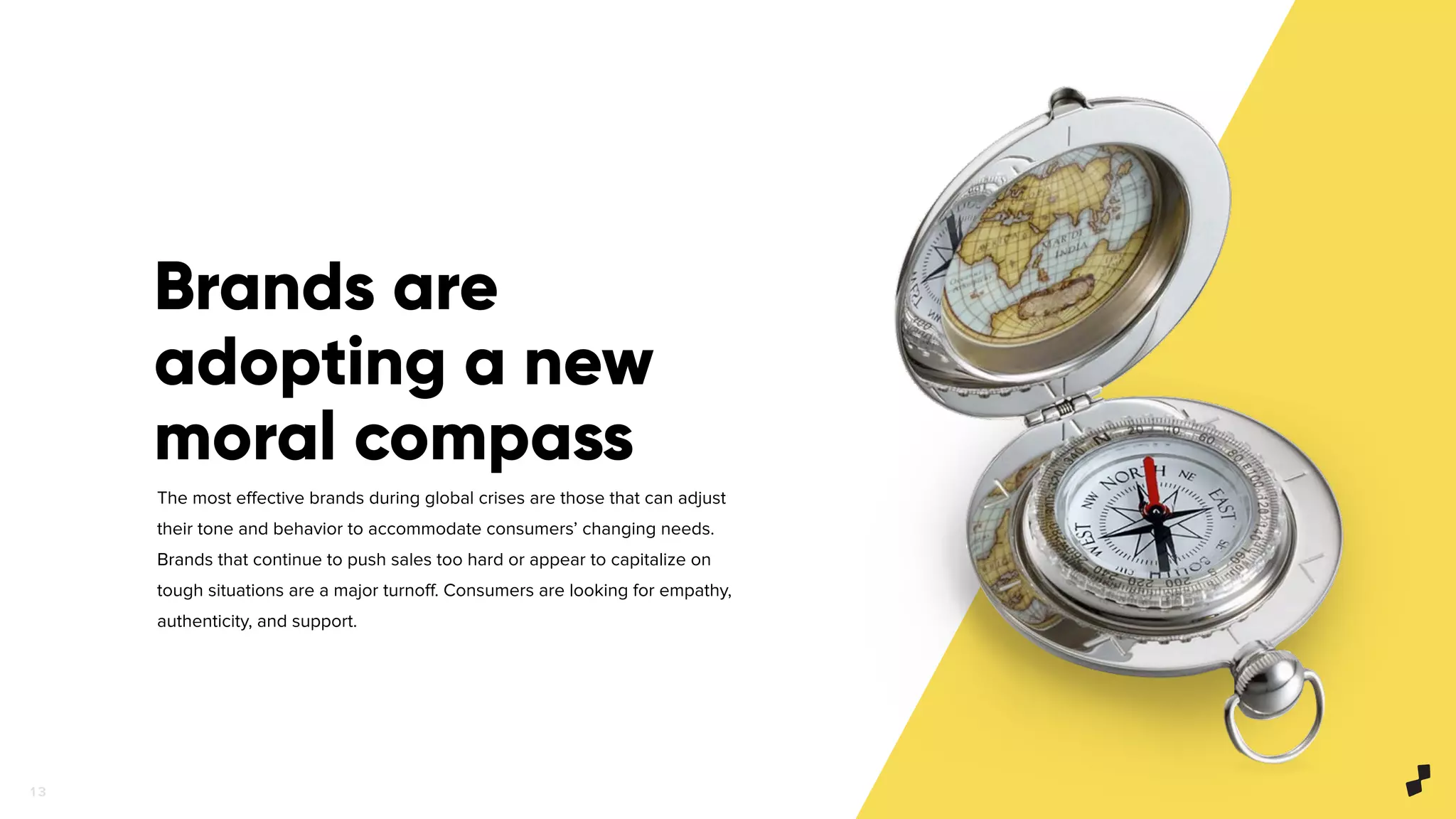1 3
Brands are
adopting a new
moral compass
The most eﬀective brands during global crises are those that can adjust
their tone and behavior to accommodate consumers’ changing needs.
Brands that continue to push sales too hard or appear to capitalize on
tough situations are a major turnoﬀ. Consumers are looking for empathy,
authenticity, and support.
 