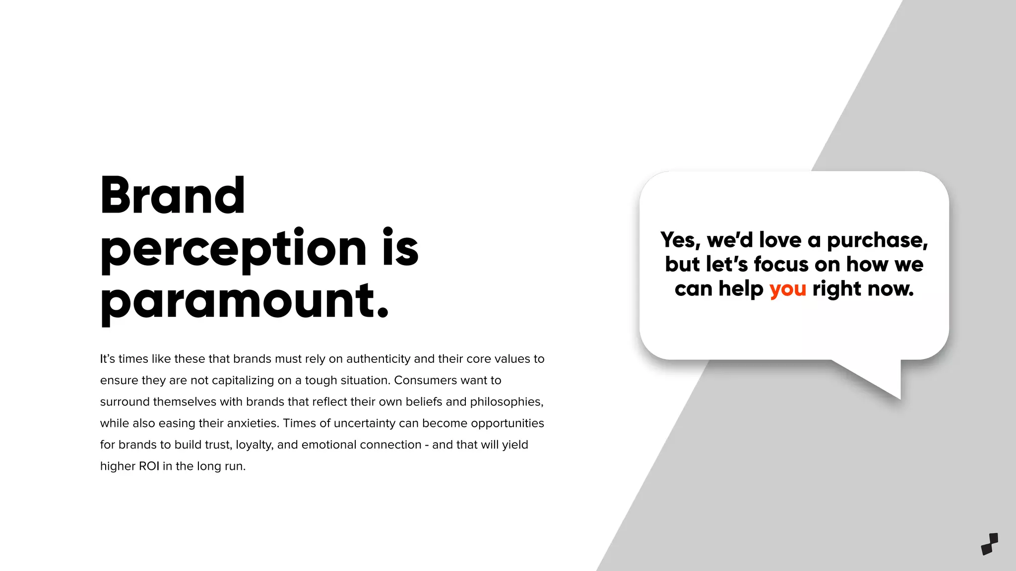 Yes, we’d love a purchase,
but let’s focus on how we
can help you right now.
Brand
perception is
paramount.
It’s times like these that brands must rely on authenticity and their core values to
ensure they are not capitalizing on a tough situation. Consumers want to
surround themselves with brands that reﬂect their own beliefs and philosophies,
while also easing their anxieties. Times of uncertainty can become opportunities
for brands to build trust, loyalty, and emotional connection - and that will yield
higher ROI in the long run.
 