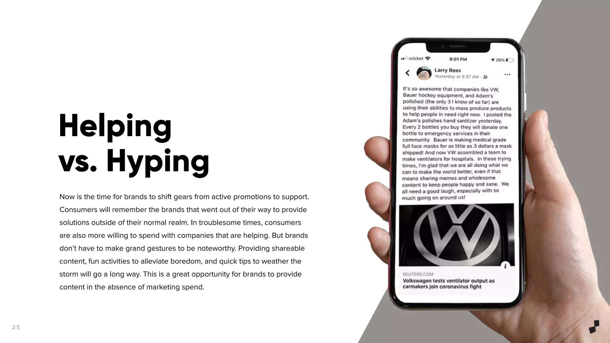 2 5
Now is the time for brands to shift gears from active promotions to support.
Consumers will remember the brands that went out of their way to provide
solutions outside of their normal realm. In troublesome times, consumers
are also more willing to spend with companies that are helping. But brands
don’t have to make grand gestures to be noteworthy. Providing shareable
content, fun activities to alleviate boredom, and quick tips to weather the
storm will go a long way. This is a great opportunity for brands to provide
content in the absence of marketing spend.
Helping
vs. Hyping
 