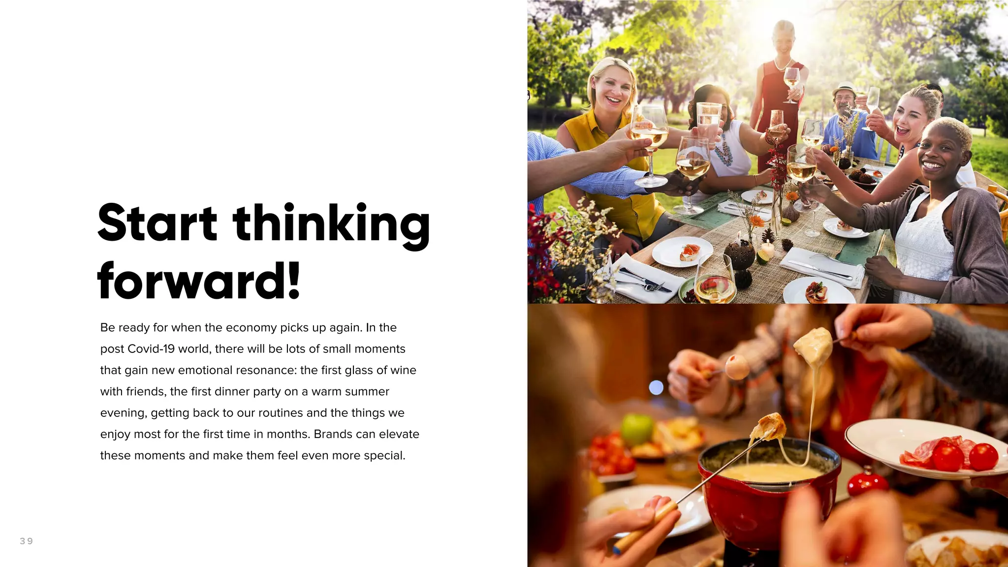 3 9
Be ready for when the economy picks up again. In the
post Covid-19 world, there will be lots of small moments
that gain new emotional resonance: the ﬁrst glass of wine
with friends, the ﬁrst dinner party on a warm summer
evening, getting back to our routines and the things we
enjoy most for the ﬁrst time in months. Brands can elevate
these moments and make them feel even more special.
Start thinking
forward!
 