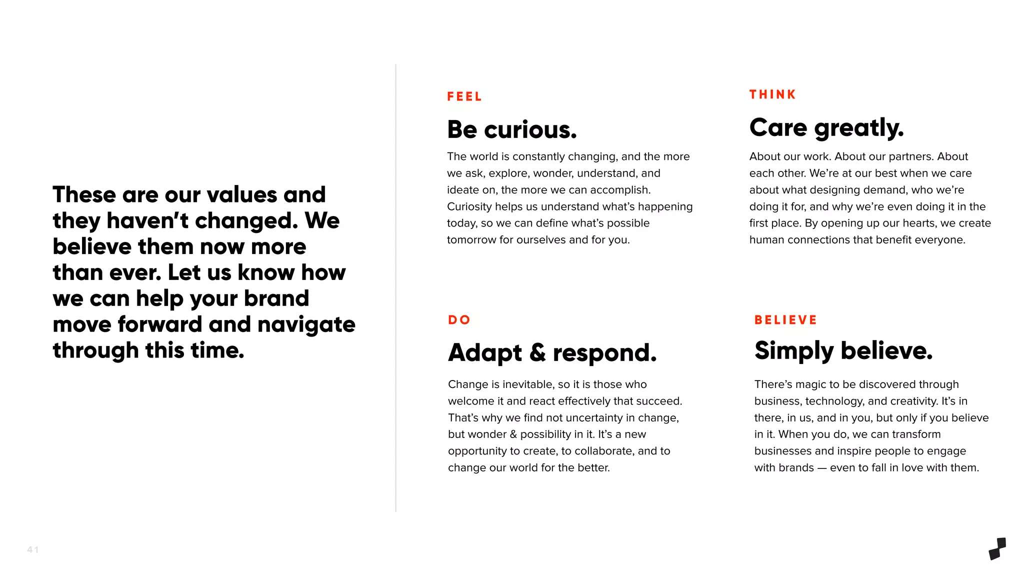 4 1
Be curious.
The world is constantly changing, and the more
we ask, explore, wonder, understand, and
ideate on, the more we can accomplish.
Curiosity helps us understand what’s happening
today, so we can deﬁne what’s possible
tomorrow for ourselves and for you.
F E E L T H I N K
D O B E L I E V E
Care greatly.
Adapt & respond. Simply believe.
About our work. About our partners. About
each other. We’re at our best when we care
about what designing demand, who we’re
doing it for, and why we’re even doing it in the
ﬁrst place. By opening up our hearts, we create
human connections that beneﬁt everyone.
Change is inevitable, so it is those who
welcome it and react eﬀectively that succeed.
That’s why we ﬁnd not uncertainty in change,
but wonder & possibility in it. It’s a new
opportunity to create, to collaborate, and to
change our world for the better.
There’s magic to be discovered through
business, technology, and creativity. It’s in
there, in us, and in you, but only if you believe
in it. When you do, we can transform
businesses and inspire people to engage
with brands — even to fall in love with them.
These are our values and
they haven’t changed. We
believe them now more
than ever. Let us know how
we can help your brand
move forward and navigate
through this time.
 