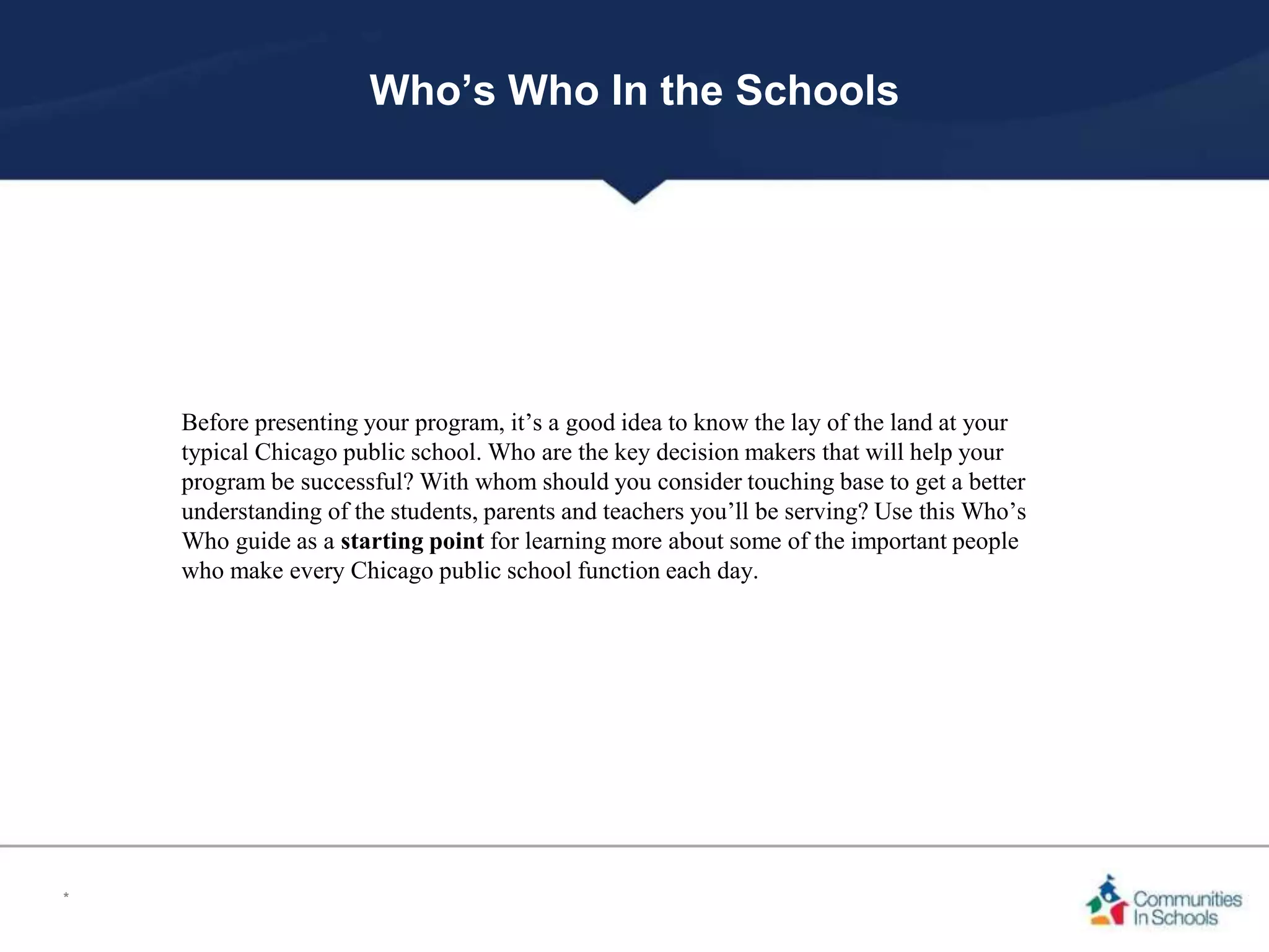 Who’s Who In the Schools
Before presenting your program, it’s a good idea to know the lay of the land at your
typical Chicago public school. Who are the key decision makers that will help your
program be successful? With whom should you consider touching base to get a better
understanding of the students, parents and teachers you’ll be serving? Use this Who’s
Who guide as a starting point for learning more about some of the important people
who make every Chicago public school function each day.
*
 