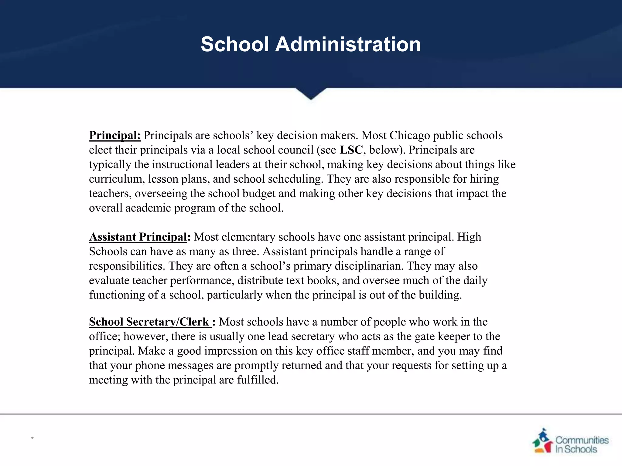 School Administration
Principal: Principals are schools’ key decision makers. Most Chicago public schools
elect their principals via a local school council (see LSC, below). Principals are
typically the instructional leaders at their school, making key decisions about things like
curriculum, lesson plans, and school scheduling. They are also responsible for hiring
teachers, overseeing the school budget and making other key decisions that impact the
overall academic program of the school.
Assistant Principal: Most elementary schools have one assistant principal. High
Schools can have as many as three. Assistant principals handle a range of
responsibilities. They are often a school’s primary disciplinarian. They may also
evaluate teacher performance, distribute text books, and oversee much of the daily
functioning of a school, particularly when the principal is out of the building.
School Secretary/Clerk : Most schools have a number of people who work in the
office; however, there is usually one lead secretary who acts as the gate keeper to the
principal. Make a good impression on this key office staff member, and you may find
that your phone messages are promptly returned and that your requests for setting up a
meeting with the principal are fulfilled.
*
 