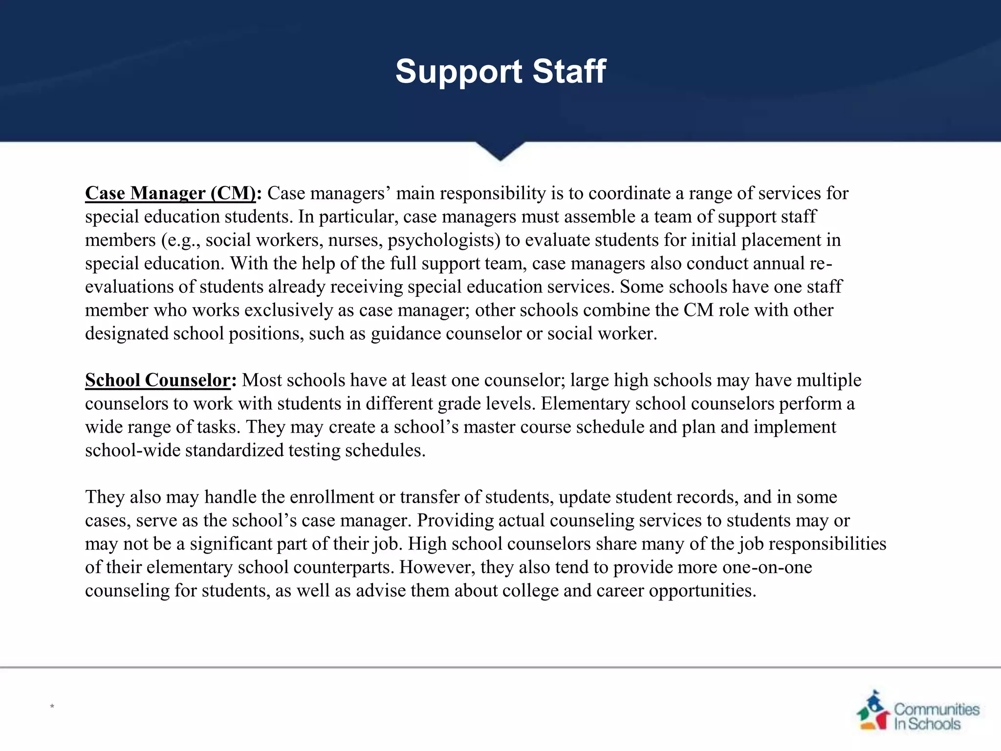 Support Staff
Case Manager (CM): Case managers’ main responsibility is to coordinate a range of services for
special education students. In particular, case managers must assemble a team of support staff
members (e.g., social workers, nurses, psychologists) to evaluate students for initial placement in
special education. With the help of the full support team, case managers also conduct annual re-
evaluations of students already receiving special education services. Some schools have one staff
member who works exclusively as case manager; other schools combine the CM role with other
designated school positions, such as guidance counselor or social worker.
School Counselor: Most schools have at least one counselor; large high schools may have multiple
counselors to work with students in different grade levels. Elementary school counselors perform a
wide range of tasks. They may create a school’s master course schedule and plan and implement
school-wide standardized testing schedules.
They also may handle the enrollment or transfer of students, update student records, and in some
cases, serve as the school’s case manager. Providing actual counseling services to students may or
may not be a significant part of their job. High school counselors share many of the job responsibilities
of their elementary school counterparts. However, they also tend to provide more one-on-one
counseling for students, as well as advise them about college and career opportunities.
*
 