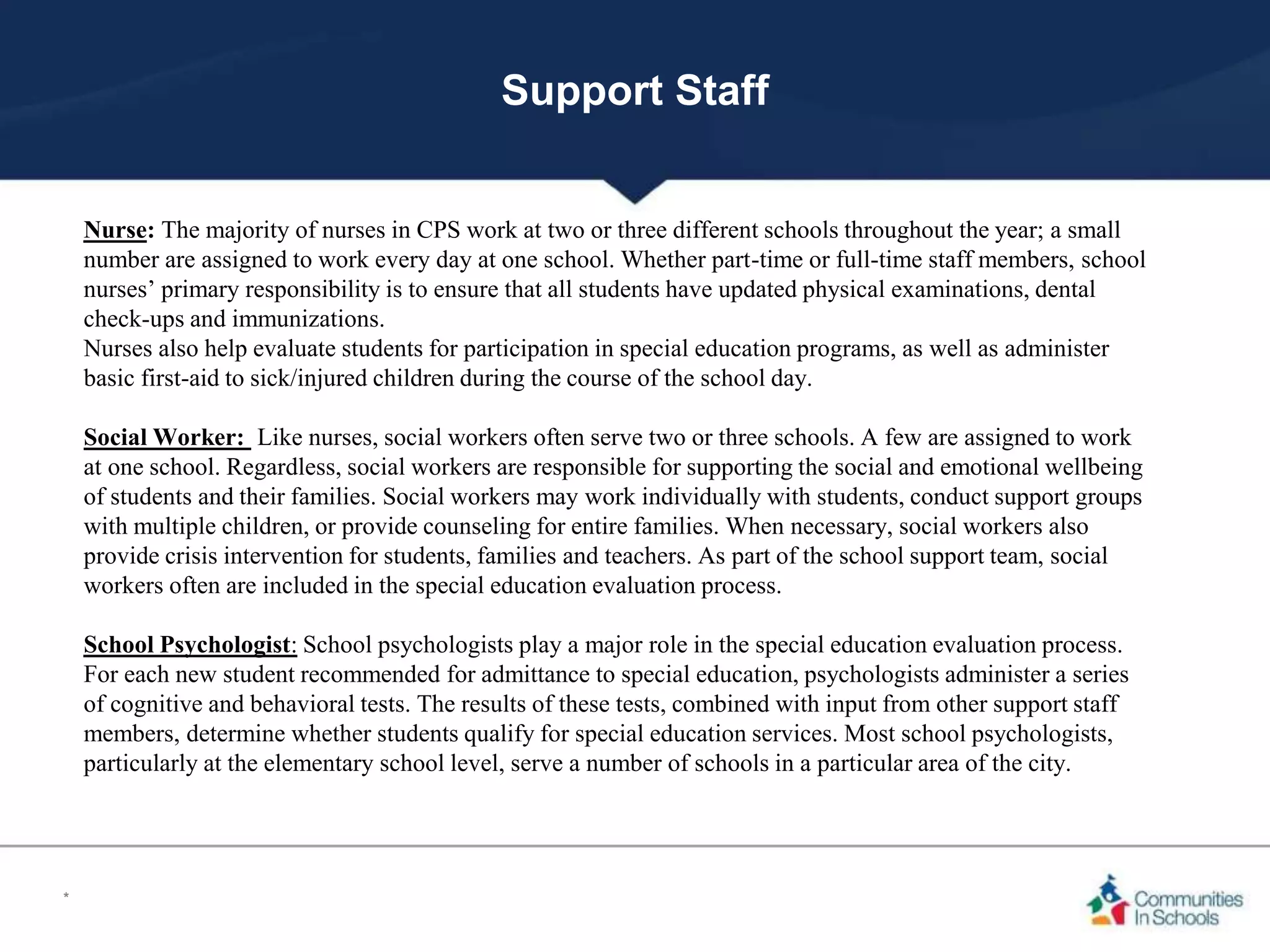 Support Staff
Nurse: The majority of nurses in CPS work at two or three different schools throughout the year; a small
number are assigned to work every day at one school. Whether part-time or full-time staff members, school
nurses’ primary responsibility is to ensure that all students have updated physical examinations, dental
check-ups and immunizations.
Nurses also help evaluate students for participation in special education programs, as well as administer
basic first-aid to sick/injured children during the course of the school day.
Social Worker: Like nurses, social workers often serve two or three schools. A few are assigned to work
at one school. Regardless, social workers are responsible for supporting the social and emotional wellbeing
of students and their families. Social workers may work individually with students, conduct support groups
with multiple children, or provide counseling for entire families. When necessary, social workers also
provide crisis intervention for students, families and teachers. As part of the school support team, social
workers often are included in the special education evaluation process.
School Psychologist: School psychologists play a major role in the special education evaluation process.
For each new student recommended for admittance to special education, psychologists administer a series
of cognitive and behavioral tests. The results of these tests, combined with input from other support staff
members, determine whether students qualify for special education services. Most school psychologists,
particularly at the elementary school level, serve a number of schools in a particular area of the city.
*
 