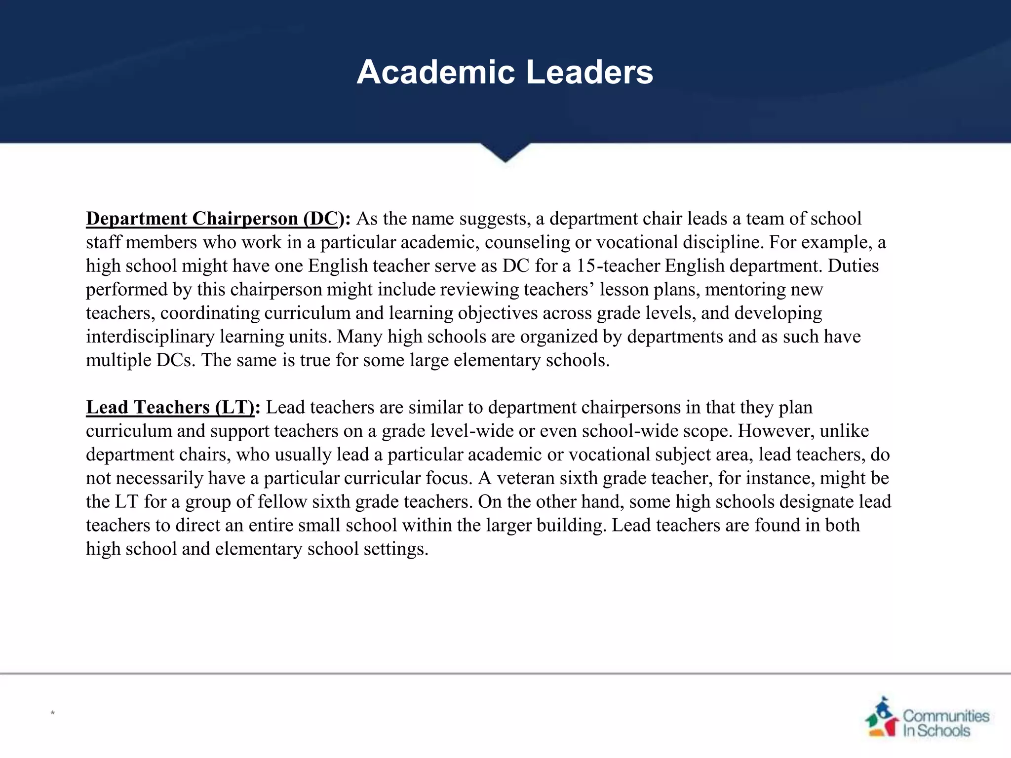 Academic Leaders
Department Chairperson (DC): As the name suggests, a department chair leads a team of school
staff members who work in a particular academic, counseling or vocational discipline. For example, a
high school might have one English teacher serve as DC for a 15-teacher English department. Duties
performed by this chairperson might include reviewing teachers’ lesson plans, mentoring new
teachers, coordinating curriculum and learning objectives across grade levels, and developing
interdisciplinary learning units. Many high schools are organized by departments and as such have
multiple DCs. The same is true for some large elementary schools.
Lead Teachers (LT): Lead teachers are similar to department chairpersons in that they plan
curriculum and support teachers on a grade level-wide or even school-wide scope. However, unlike
department chairs, who usually lead a particular academic or vocational subject area, lead teachers, do
not necessarily have a particular curricular focus. A veteran sixth grade teacher, for instance, might be
the LT for a group of fellow sixth grade teachers. On the other hand, some high schools designate lead
teachers to direct an entire small school within the larger building. Lead teachers are found in both
high school and elementary school settings.
*
 