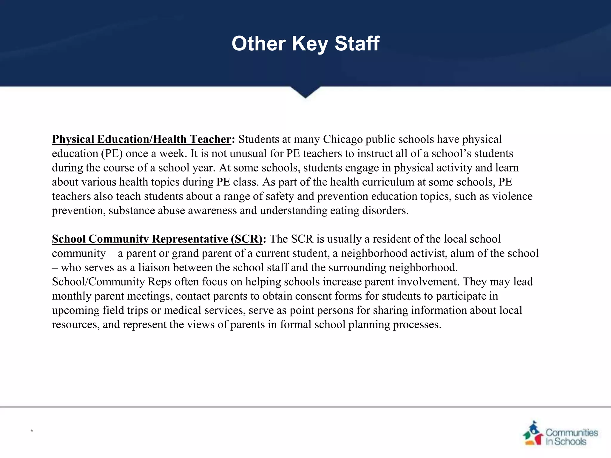 Other Key Staff
Physical Education/Health Teacher: Students at many Chicago public schools have physical
education (PE) once a week. It is not unusual for PE teachers to instruct all of a school’s students
during the course of a school year. At some schools, students engage in physical activity and learn
about various health topics during PE class. As part of the health curriculum at some schools, PE
teachers also teach students about a range of safety and prevention education topics, such as violence
prevention, substance abuse awareness and understanding eating disorders.
School Community Representative (SCR): The SCR is usually a resident of the local school
community – a parent or grand parent of a current student, a neighborhood activist, alum of the school
– who serves as a liaison between the school staff and the surrounding neighborhood.
School/Community Reps often focus on helping schools increase parent involvement. They may lead
monthly parent meetings, contact parents to obtain consent forms for students to participate in
upcoming field trips or medical services, serve as point persons for sharing information about local
resources, and represent the views of parents in formal school planning processes.
*
 