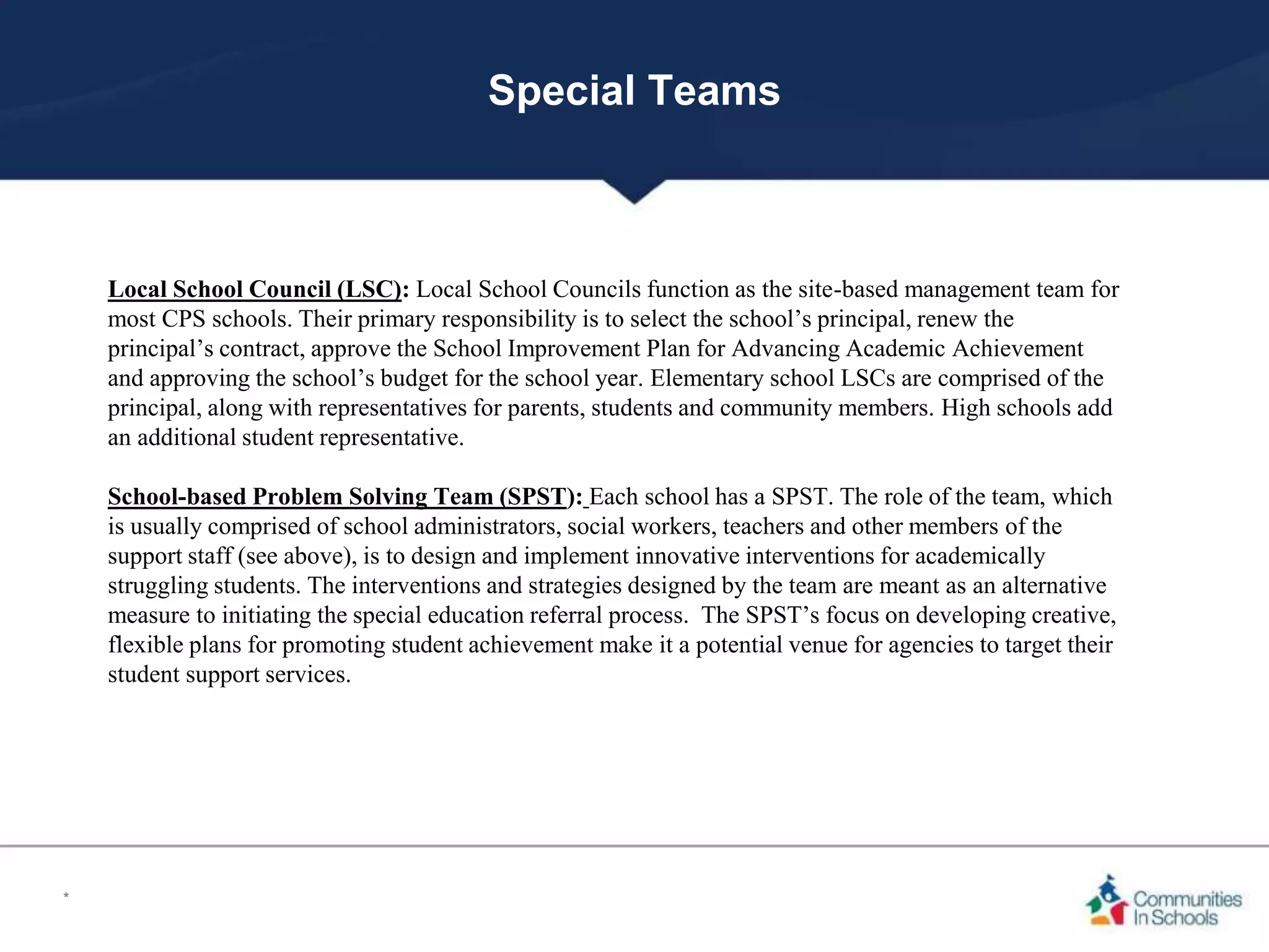 Special Teams
Local School Council (LSC): Local School Councils function as the site-based management team for
most CPS schools. Their primary responsibility is to select the school’s principal, renew the
principal’s contract, approve the School Improvement Plan for Advancing Academic Achievement
and approving the school’s budget for the school year. Elementary school LSCs are comprised of the
principal, along with representatives for parents, students and community members. High schools add
an additional student representative.
School-based Problem Solving Team (SPST): Each school has a SPST. The role of the team, which
is usually comprised of school administrators, social workers, teachers and other members of the
support staff (see above), is to design and implement innovative interventions for academically
struggling students. The interventions and strategies designed by the team are meant as an alternative
measure to initiating the special education referral process. The SPST’s focus on developing creative,
flexible plans for promoting student achievement make it a potential venue for agencies to target their
student support services.
*
 