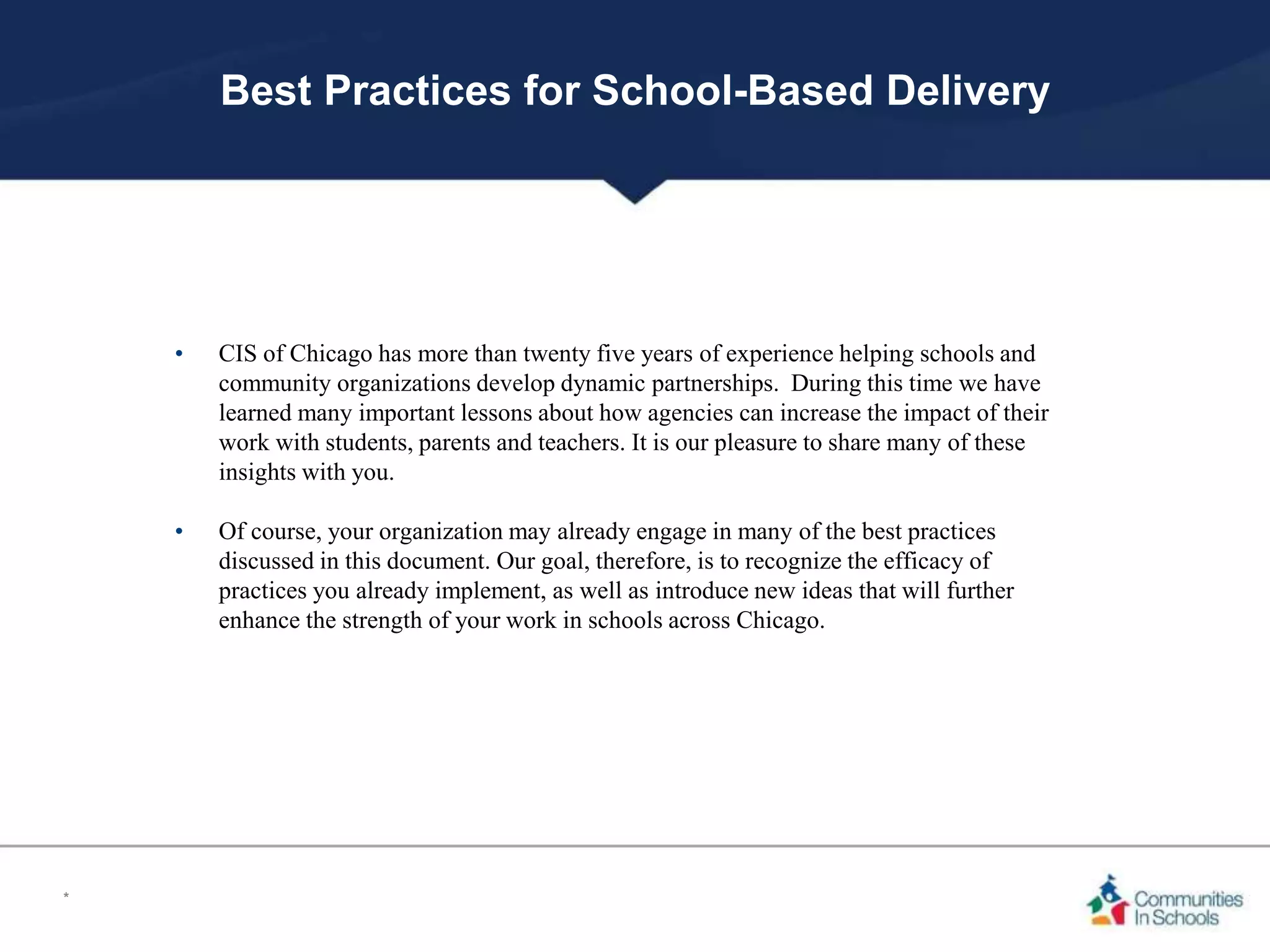 Best Practices for School-Based Delivery
• CIS of Chicago has more than twenty five years of experience helping schools and
community organizations develop dynamic partnerships. During this time we have
learned many important lessons about how agencies can increase the impact of their
work with students, parents and teachers. It is our pleasure to share many of these
insights with you.
• Of course, your organization may already engage in many of the best practices
discussed in this document. Our goal, therefore, is to recognize the efficacy of
practices you already implement, as well as introduce new ideas that will further
enhance the strength of your work in schools across Chicago.
*
 